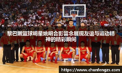 黎巴嫩篮球明星姚明合影留念展现友谊与运动精神的精彩瞬间